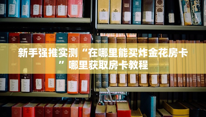 新手强推实测“在哪里能买炸金花房卡”哪里获取房卡教程 新手强推实测“在哪里能买炸金花房卡”哪里获取房卡教程