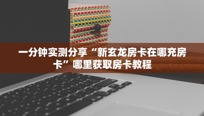一分钟实测分享“新玄龙房卡在哪充房卡”哪里获取房卡教程