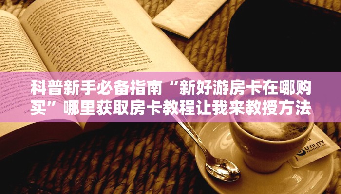 科普新手必备指南“新好游房卡在哪购买”哪里获取房卡教程让我来教授方法秘籍